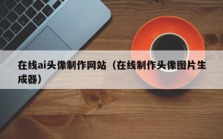 泰州在线ai头像制作网站（在线制作头像图片生成器）